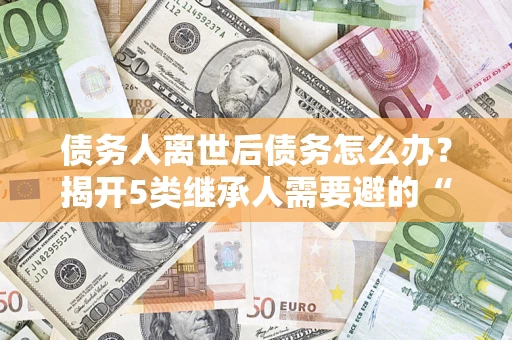 北京债务人离世后债务怎么办？揭开5类继承人需要避的“坑”
