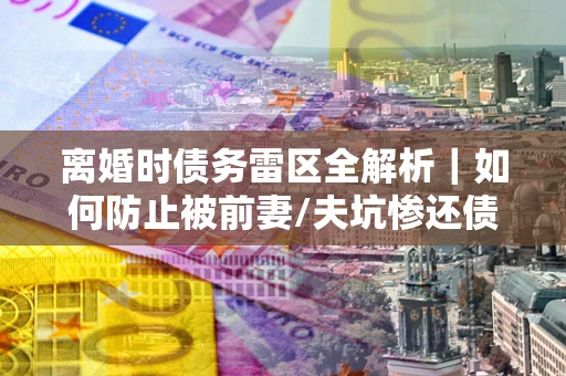 北京离婚时债务雷区全解析｜如何防止被前妻/夫坑惨还债？