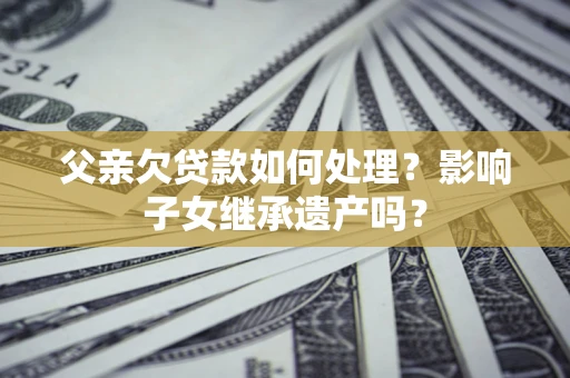 北京父亲欠贷款如何处理?影响子女继承遗产吗? 北京父亲欠贷款如何处理?影响子女继承遗产吗?